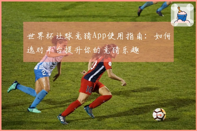 世界杯让球竞猜App使用指南:如何选对平台提升你的竞猜乐趣